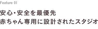 Feature 01 安心・安全を最優先 赤ちゃん専用に設計されたスタジオ