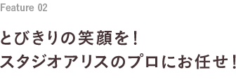 Feature 02 とびきりの笑顔を！スタジオアリスのプロにお任せ！