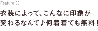 Feature 03 衣装によって、こんなに印象が変わるなんて♪何着着ても無料！