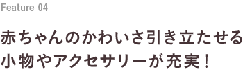 Feature 04 赤ちゃんのかわいさ引き立たせる小物やアクセサリーが充実！