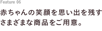 Feature 05 赤ちゃんの笑顔を思い出を残すさまざまな商品をご用意。