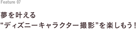 Feature 06 夢を叶える“ディズニーキャラクター撮影”を楽しもう！