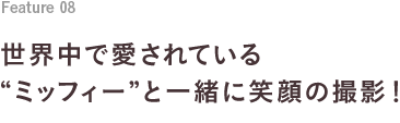 Feature 07 世界中で愛されている“ミッフィー”と一緒に笑顔の撮影！