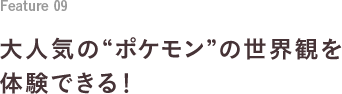 Feature 09 大人気の“ポケモン”の世界観を体験できる！