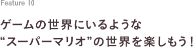 Feature 10 ゲームの世界にいるような“スーパーマリオ”の世界を楽しもう！