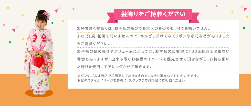 髪飾りをご持参ください お持ち頂く髪飾りは、お子さまのものでも大人のものでも、何でも構いません。また、洋風・和風も問いませんので、かんざしだけでなくリボンや小花などがありましたらご持参ください。お子さまの髪の長さやボリュームによっては、お客様のご要望に100%お応え出来ない場合もありますが、出来る限りお客様のイメージを優先させて頂きながら、お持ち頂いた飾りを使用してアレンジさせて頂きます。※ピンやゴムは当店でご用意しておりますので、お持ち頂かなくても大丈夫です。下記のスタイルイメージを参考に、スタッフまでお気軽にご相談ください。