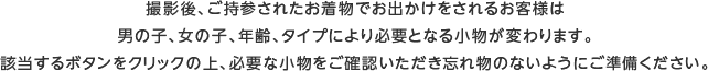 撮影後、ご持参されたお着物でお出かけをされるお客様は男の子、女の子、年齢、タイプにより必要となる小物が変わります。該当するボタンをクリックの上、必要な小物をご確認いただき忘れ物のないようにご準備ください。