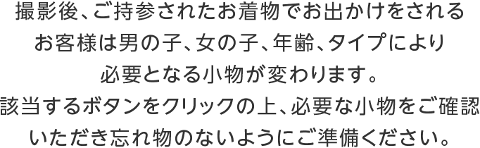 撮影後、ご持参されたお着物でお出かけをされるお客様は男の子、女の子、年齢、タイプにより必要となる小物が変わります。該当するボタンをクリックの上、必要な小物をご確認いただき忘れ物のないようにご準備ください。